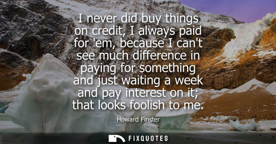 Small: I never did buy things on credit, I always paid for em, because I cant see much difference in paying fo