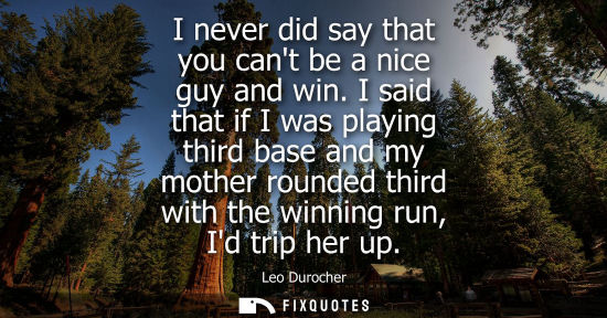 Small: I never did say that you cant be a nice guy and win. I said that if I was playing third base and my mot