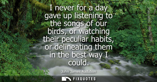 Small: I never for a day gave up listening to the songs of our birds, or watching their peculiar habits, or delineati