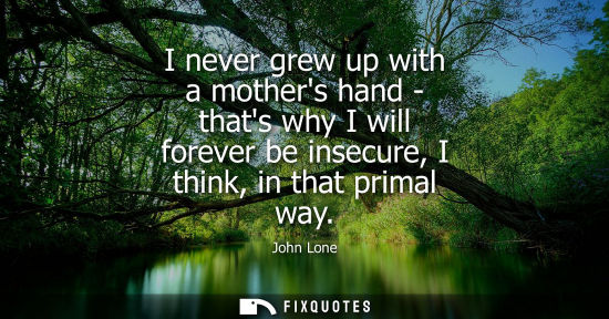 Small: I never grew up with a mothers hand - thats why I will forever be insecure, I think, in that primal way
