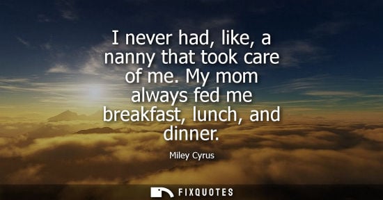 Small: I never had, like, a nanny that took care of me. My mom always fed me breakfast, lunch, and dinner
