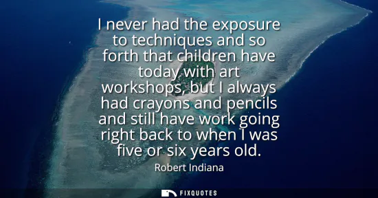Small: I never had the exposure to techniques and so forth that children have today with art workshops, but I always 