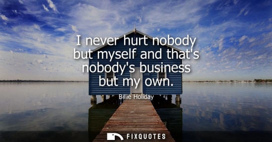 Small: I never hurt nobody but myself and thats nobodys business but my own