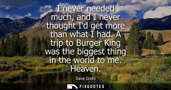 Small: I never needed much, and I never thought Id get more than what I had. A trip to Burger King was the biggest th