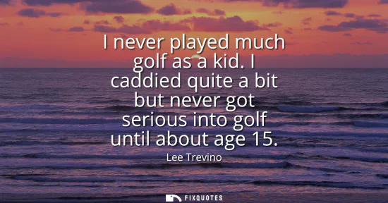 Small: I never played much golf as a kid. I caddied quite a bit but never got serious into golf until about age 15