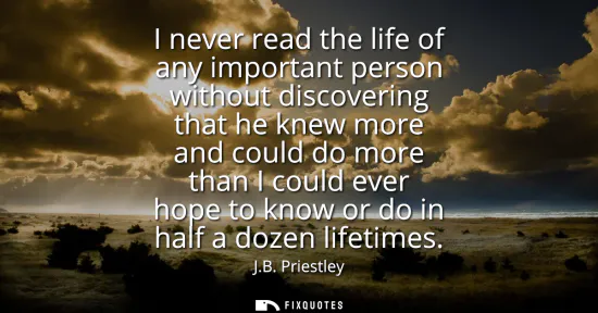 Small: I never read the life of any important person without discovering that he knew more and could do more than I c