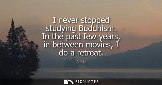 Small: I never stopped studying Buddhism. In the past few years, in between movies, I do a retreat