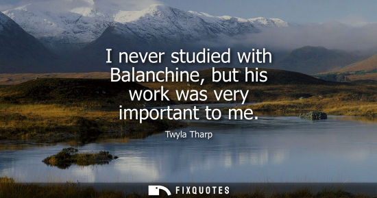 Small: I never studied with Balanchine, but his work was very important to me