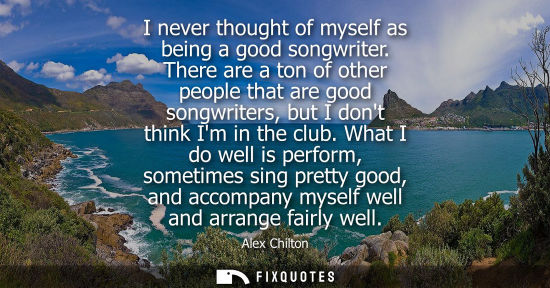 Small: I never thought of myself as being a good songwriter. There are a ton of other people that are good son