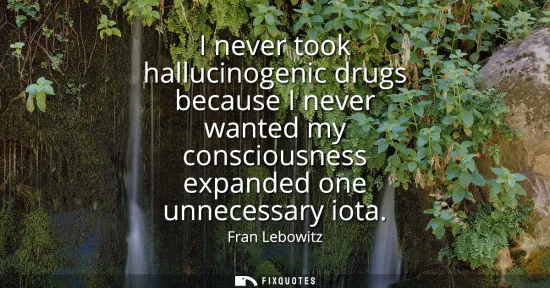 Small: I never took hallucinogenic drugs because I never wanted my consciousness expanded one unnecessary iota