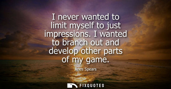 Small: I never wanted to limit myself to just impressions. I wanted to branch out and develop other parts of m
