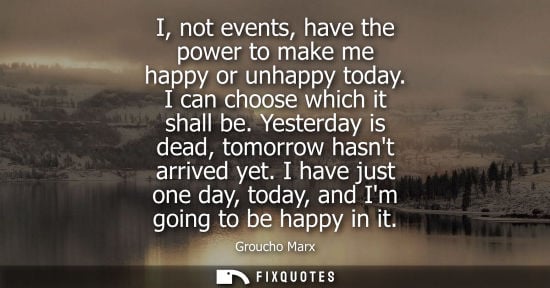 Small: I, not events, have the power to make me happy or unhappy today. I can choose which it shall be. Yesterday is 