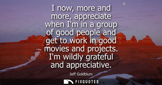 Small: I now, more and more, appreciate when Im in a group of good people and get to work in good movies and p
