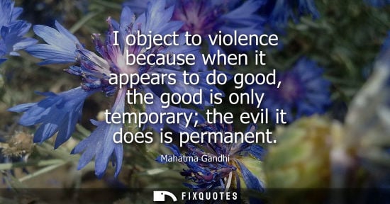Small: I object to violence because when it appears to do good, the good is only temporary the evil it does is perman