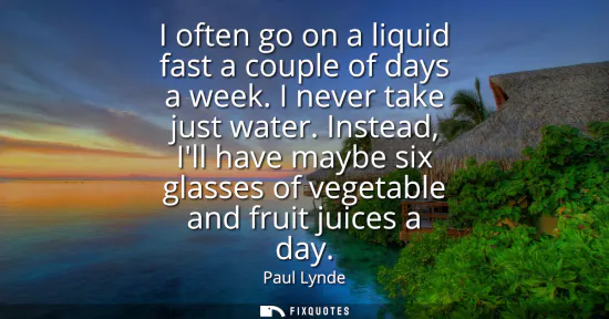 Small: I often go on a liquid fast a couple of days a week. I never take just water. Instead, Ill have maybe six glas
