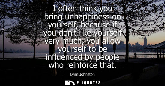Small: I often think you bring unhappiness on yourself, because if you dont like yourself very much, you allow