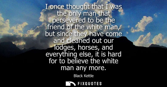 Small: I once thought that I was the only man that persevered to be the friend of the white man, but since the