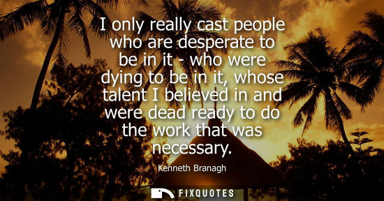 Small: I only really cast people who are desperate to be in it - who were dying to be in it, whose talent I be