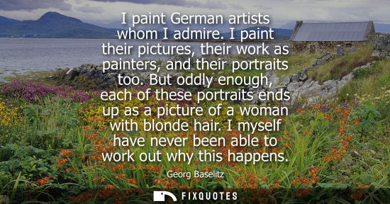 Small: I paint German artists whom I admire. I paint their pictures, their work as painters, and their portrai