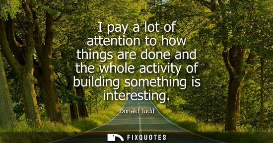 Small: I pay a lot of attention to how things are done and the whole activity of building something is interes