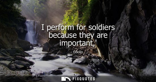 Small: I perform for soldiers because they are important,