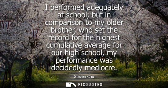Small: I performed adequately at school, but in comparison to my older brother, who set the record for the hig