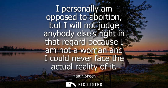 Small: I personally am opposed to abortion, but I will not judge anybody elses right in that regard because I 