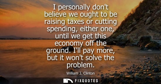 Small: I personally dont believe we ought to be raising taxes or cutting spending, either one, until we get th
