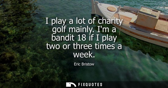 Small: I play a lot of charity golf mainly. Im a bandit 18 if I play two or three times a week
