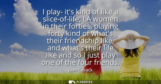 Small: I play- its kind of like a slice-of-life, LA women in their forties, playing forty kind of whats their friends