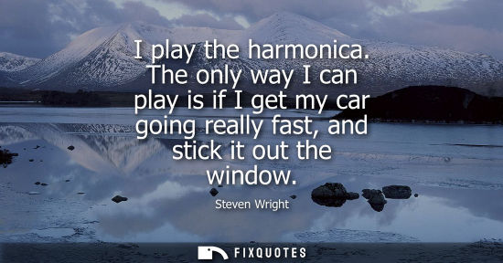 Small: I play the harmonica. The only way I can play is if I get my car going really fast, and stick it out th