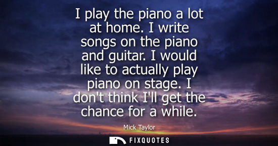 Small: I play the piano a lot at home. I write songs on the piano and guitar. I would like to actually play pi
