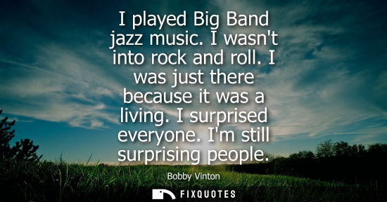 Small: I played Big Band jazz music. I wasnt into rock and roll. I was just there because it was a living. I s