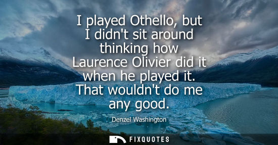 Small: I played Othello, but I didnt sit around thinking how Laurence Olivier did it when he played it. That w