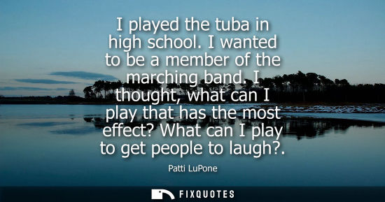 Small: I played the tuba in high school. I wanted to be a member of the marching band. I thought, what can I p