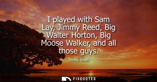 Small: I played with Sam Lay, Jimmy Reed, Big Walter Horton, Big Moose Walker, and all those guys
