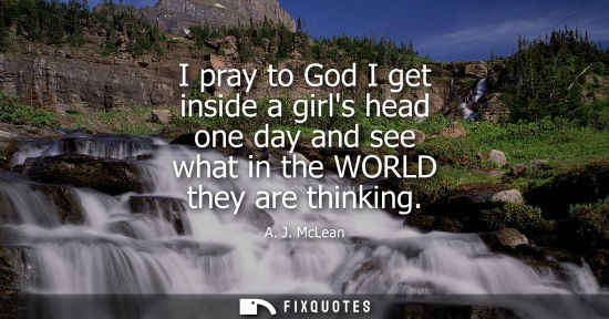 Small: I pray to God I get inside a girls head one day and see what in the WORLD they are thinking