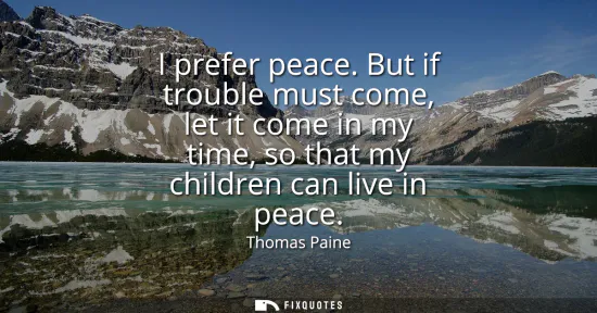 Small: I prefer peace. But if trouble must come, let it come in my time, so that my children can live in peace
