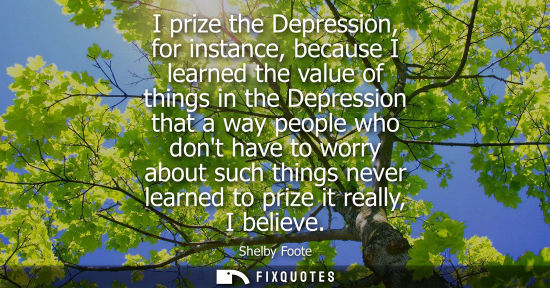 Small: I prize the Depression, for instance, because I learned the value of things in the Depression that a wa