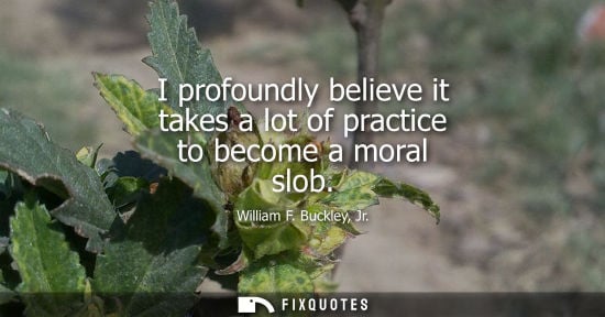 Small: I profoundly believe it takes a lot of practice to become a moral slob