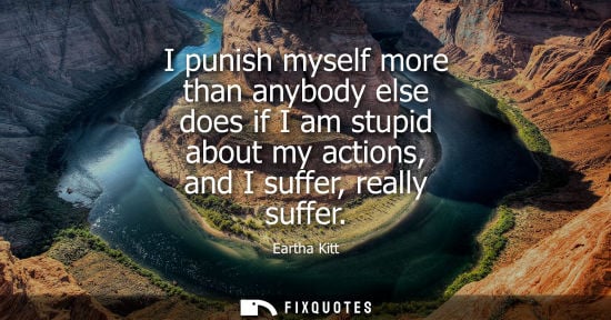 Small: I punish myself more than anybody else does if I am stupid about my actions, and I suffer, really suffe