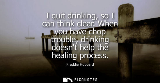 Small: I quit drinking, so I can think clear. When you have chop trouble, drinking doesnt help the healing pro