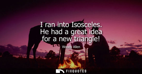 Small: I ran into Isosceles. He had a great idea for a new triangle!