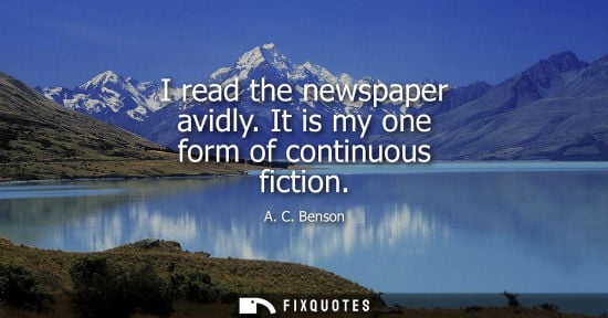 Small: I read the newspaper avidly. It is my one form of continuous fiction