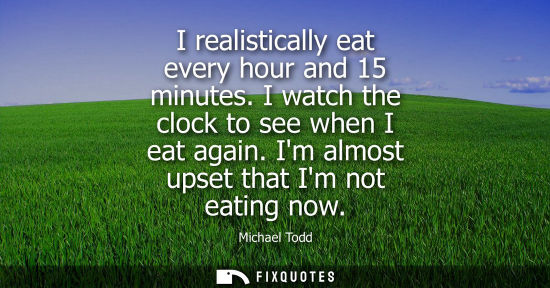 Small: I realistically eat every hour and 15 minutes. I watch the clock to see when I eat again. Im almost ups