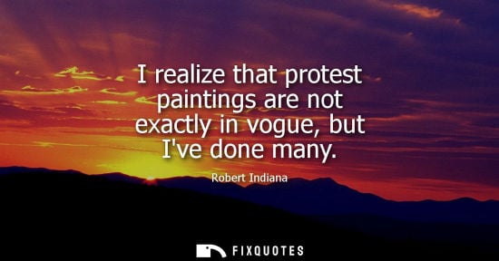 Small: I realize that protest paintings are not exactly in vogue, but Ive done many - Robert Indiana
