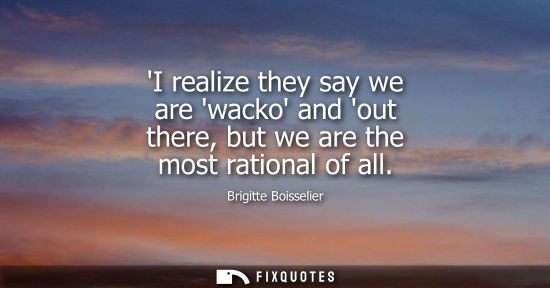 Small: I realize they say we are wacko and out there, but we are the most rational of all