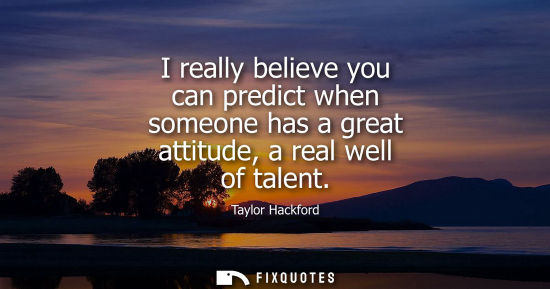 Small: I really believe you can predict when someone has a great attitude, a real well of talent
