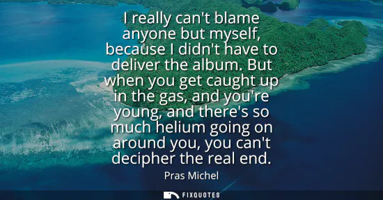 Small: I really cant blame anyone but myself, because I didnt have to deliver the album. But when you get caught up i