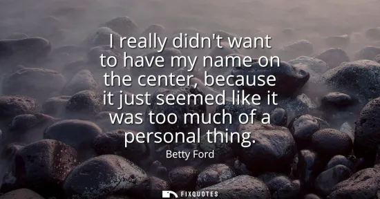 Small: I really didnt want to have my name on the center, because it just seemed like it was too much of a personal t